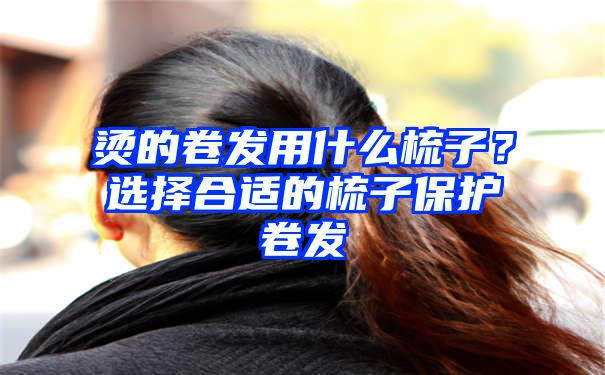 烫的卷发用什么梳子？选择合适的梳子保护卷发