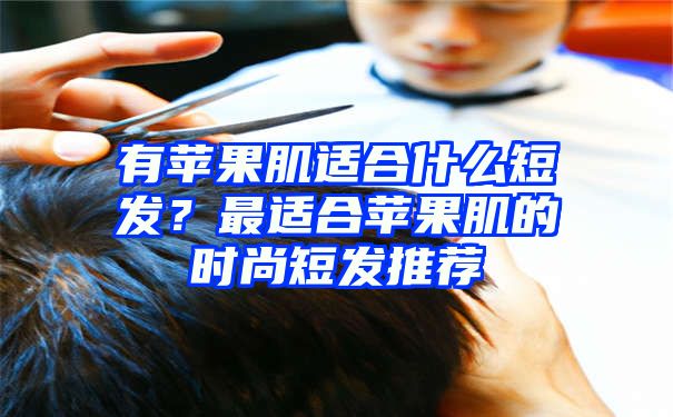 有苹果肌适合什么短发？最适合苹果肌的时尚短发推荐