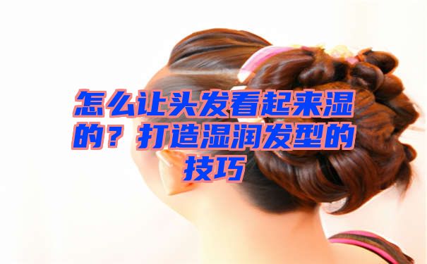 怎么让头发看起来湿的？打造湿润发型的技巧