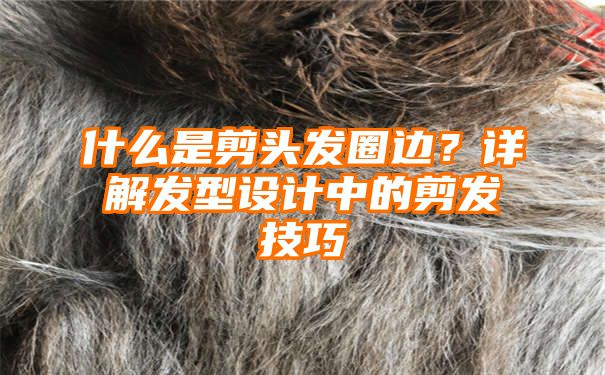 什么是剪头发圈边？详解发型设计中的剪发技巧