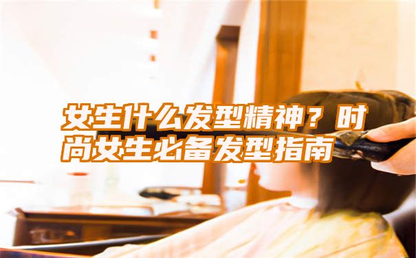 女生什么发型精神？时尚女生必备发型指南