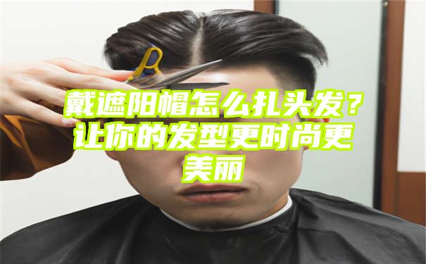 戴遮阳帽怎么扎头发？让你的发型更时尚更美丽