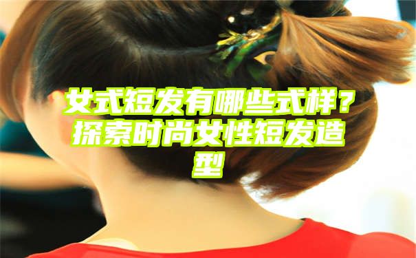 女式短发有哪些式样？探索时尚女性短发造型