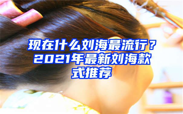 现在什么刘海最流行？2021年最新刘海款式推荐