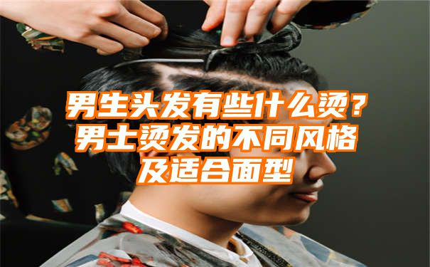 男生头发有些什么烫？男士烫发的不同风格及适合面型