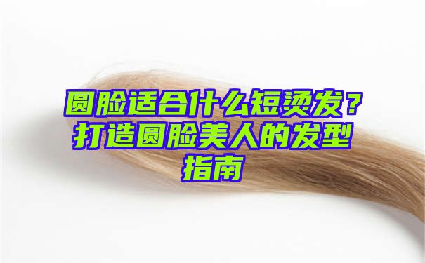 圆脸适合什么短烫发？打造圆脸美人的发型指南