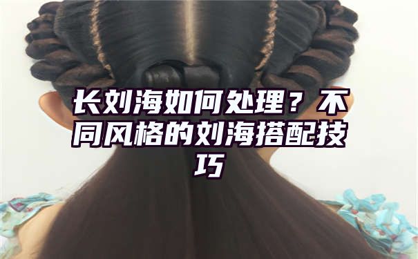 长刘海如何处理？不同风格的刘海搭配技巧