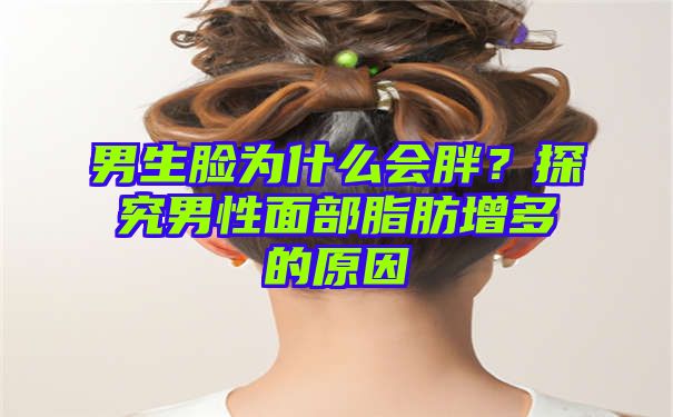 男生脸为什么会胖？探究男性面部脂肪增多的原因