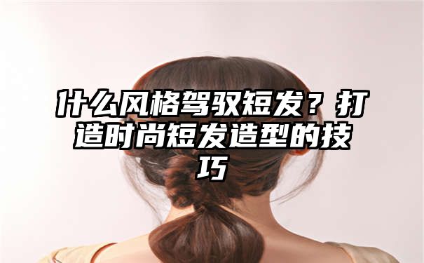 什么风格驾驭短发？打造时尚短发造型的技巧