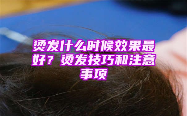 烫发什么时候效果最好？烫发技巧和注意事项