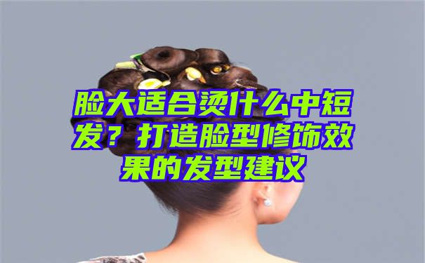 脸大适合烫什么中短发？打造脸型修饰效果的发型建议