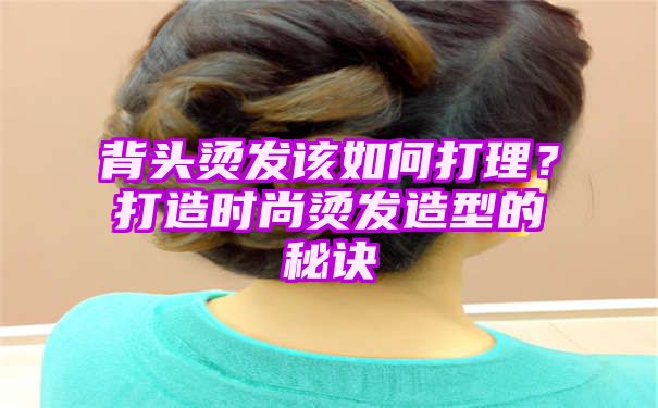 背头烫发该如何打理？打造时尚烫发造型的秘诀