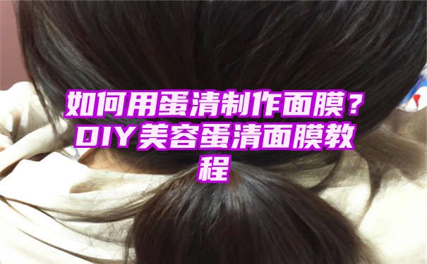 如何用蛋清制作面膜？DIY美容蛋清面膜教程