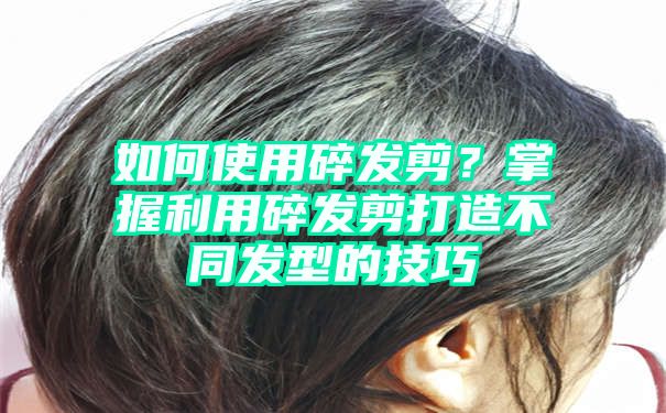 如何使用碎发剪？掌握利用碎发剪打造不同发型的技巧