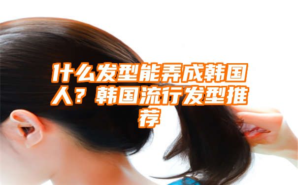 什么发型能弄成韩国人？韩国流行发型推荐