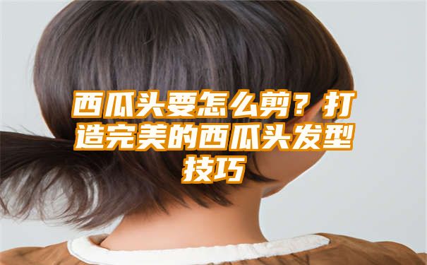 西瓜头要怎么剪？打造完美的西瓜头发型技巧