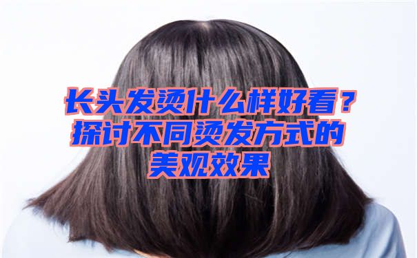 长头发烫什么样好看？探讨不同烫发方式的美观效果