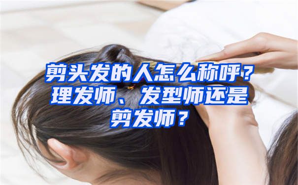 剪头发的人怎么称呼？理发师、发型师还是剪发师？