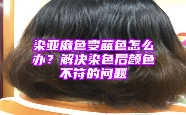 染亚麻色变蓝色怎么办？解决染色后颜色不符的问题