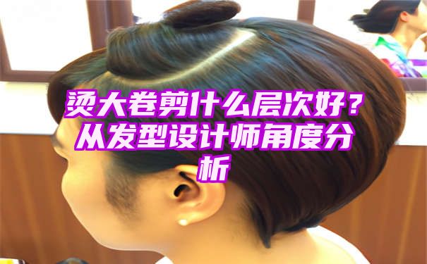 烫大卷剪什么层次好？从发型设计师角度分析