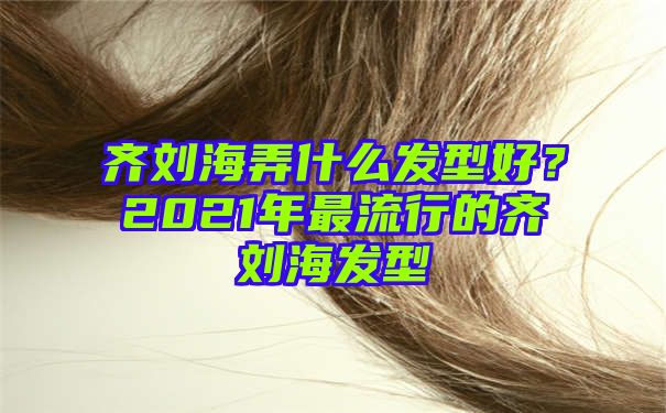 齐刘海弄什么发型好？2021年最流行的齐刘海发型