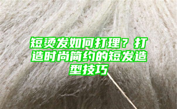 短烫发如何打理？打造时尚简约的短发造型技巧