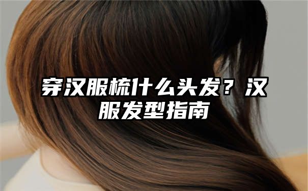 穿汉服梳什么头发？汉服发型指南