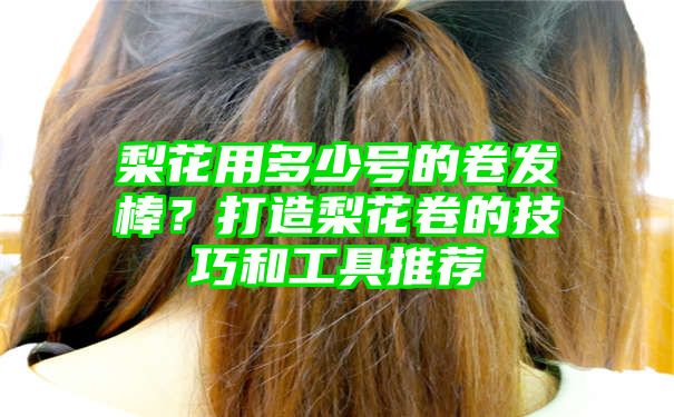 梨花用多少号的卷发棒？打造梨花卷的技巧和工具推荐