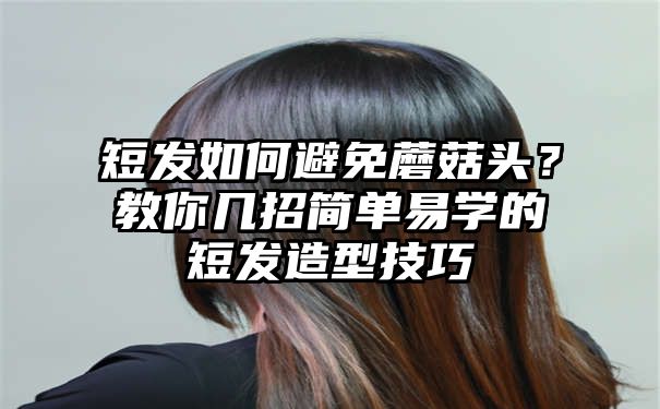 短发如何避免蘑菇头？教你几招简单易学的短发造型技巧