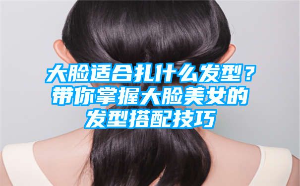 大脸适合扎什么发型？带你掌握大脸美女的发型搭配技巧