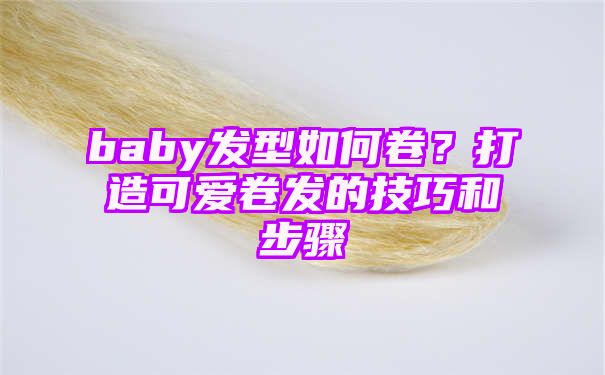 baby发型如何卷？打造可爱卷发的技巧和步骤