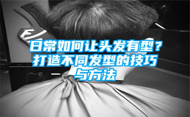 日常如何让头发有型？打造不同发型的技巧与方法