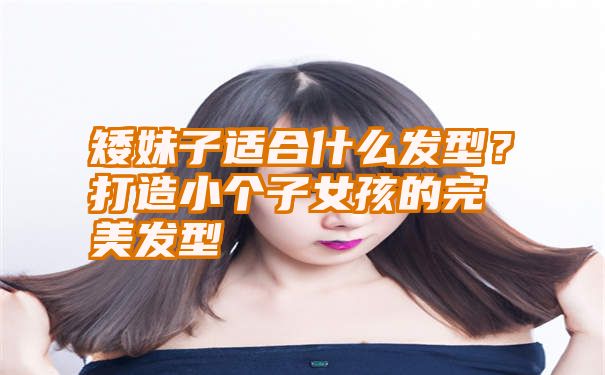 矮妹子适合什么发型？打造小个子女孩的完美发型