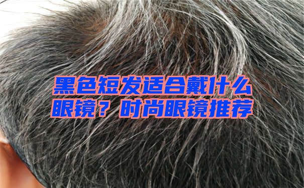 黑色短发适合戴什么眼镜？时尚眼镜推荐