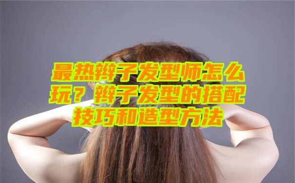 最热辫子发型师怎么玩？辫子发型的搭配技巧和造型方法