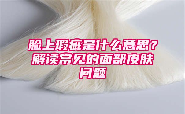 脸上瑕疵是什么意思？解读常见的面部皮肤问题