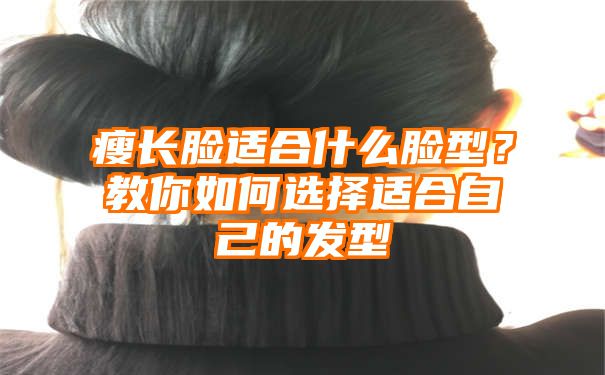 瘦长脸适合什么脸型？教你如何选择适合自己的发型