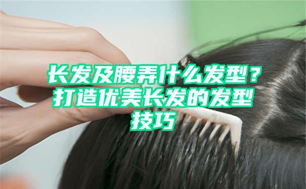 长发及腰弄什么发型？打造优美长发的发型技巧