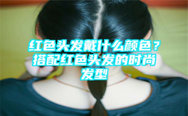 红色头发戴什么颜色？搭配红色头发的时尚发型