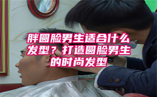 胖圆脸男生适合什么发型？打造圆脸男生的时尚发型