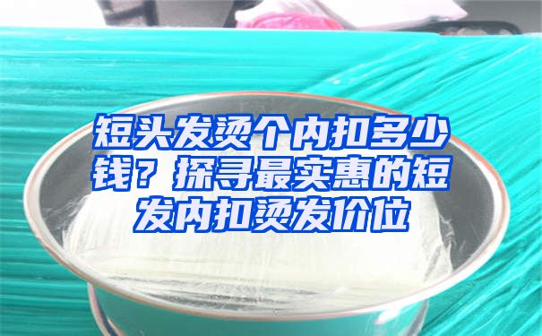 短头发烫个内扣多少钱？探寻最实惠的短发内扣烫发价位