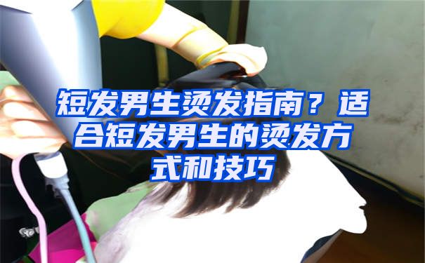 短发男生烫发指南？适合短发男生的烫发方式和技巧