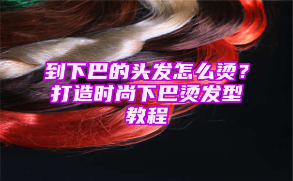 到下巴的头发怎么烫？打造时尚下巴烫发型教程