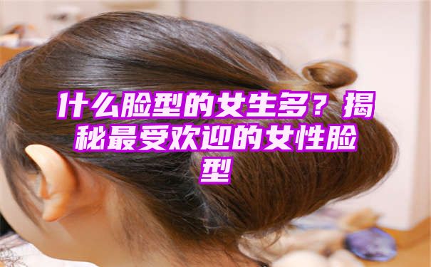 什么脸型的女生多？揭秘最受欢迎的女性脸型