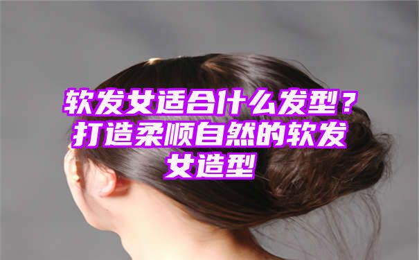 软发女适合什么发型？打造柔顺自然的软发女造型