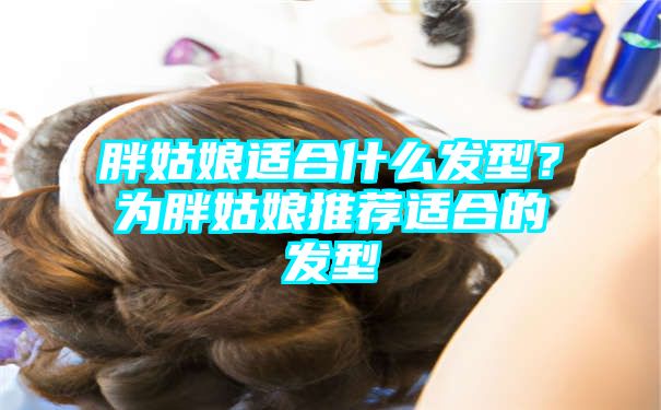 胖姑娘适合什么发型？为胖姑娘推荐适合的发型