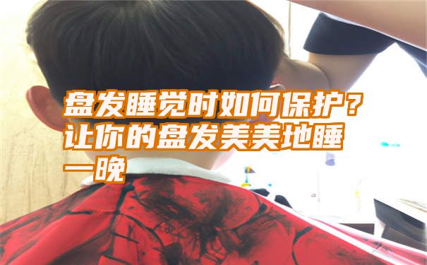 盘发睡觉时如何保护？让你的盘发美美地睡一晚