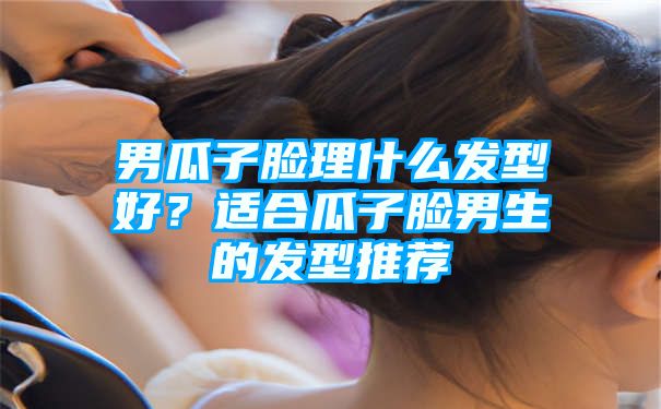 男瓜子脸理什么发型好？适合瓜子脸男生的发型推荐