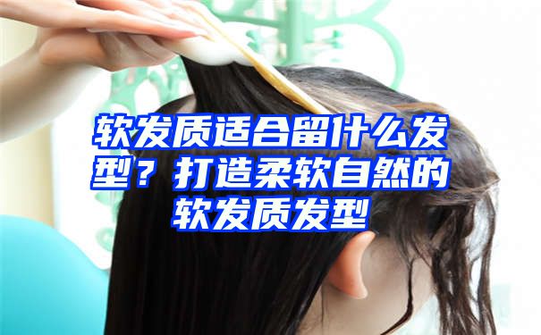 软发质适合留什么发型？打造柔软自然的软发质发型