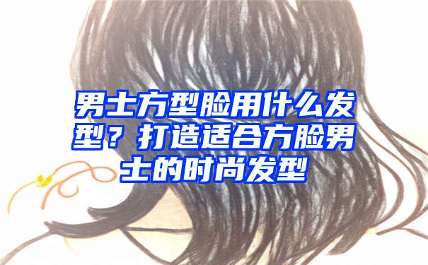 男士方型脸用什么发型？打造适合方脸男士的时尚发型